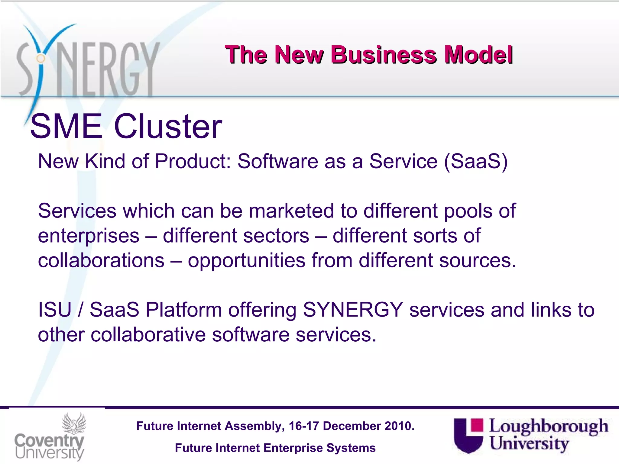 The New Business Model SME Cluster New Kind of Product: Software as a Service (SaaS) Services which can be marketed to different pools of enterprises – different sectors – different sorts of collaborations – opportunities from different sources.  ISU / SaaS Platform offering SYNERGY services and links to other collaborative software services. 