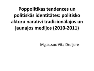 Poppolitikas tendences un
 politiskās identitātes: politisko
aktoru naratīvi tradicionālajos un
  jaunajos medijos (2010-2011)


             Mg.sc.soc Vita Dreijere
 