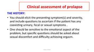  
	
  Clinical	
  assessment	
  of	
  prolapse 	
  	
  
THE	
  HISTORY:	
  
•  You	
  should	
  elicit	
  the	
  presen=ng	
  symptom(s)	
  and	
  severity,	
  
and	
  include	
  ques=ons	
  to	
  ascertain	
  if	
  the	
  pa=ent	
  has	
  any	
  
coexis=ng	
  urinary,	
  fecal	
  or	
  sexual	
  symptoms	
  .	
  
•  One	
  should	
  be	
  sensi=ve	
  to	
  the	
  emo=onal	
  aspect	
  of	
  the	
  
problem,	
  but	
  speciﬁc	
  ques=ons	
  should	
  be	
  asked	
  about	
  
sexual	
  discomfort	
  and	
  diﬃculty	
  achieving	
  orgasm.	
  	
  
Osama	
  	
  Warda	
   17	
  
	
  
	
  
	
  
	
  
 