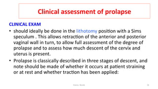  
Clinical	
  assessment	
  of	
  prolapse	
  
CLINICAL	
  EXAM	
  
•  should	
  ideally	
  be	
  done	
  in	
  the	
  lithotomy	
  posi=on	
  with	
  a	
  Sims	
  
speculum	
  .	
  This	
  allows	
  retrac=on	
  of	
  the	
  anterior	
  and	
  posterior	
  
vaginal	
  wall	
  in	
  turn,	
  to	
  allow	
  full	
  assessment	
  of	
  the	
  degree	
  of	
  
prolapse	
  and	
  to	
  assess	
  how	
  much	
  descent	
  of	
  the	
  cervix	
  and	
  
uterus	
  is	
  present.	
  	
  
•  Prolapse	
  is	
  classically	
  described	
  in	
  three	
  stages	
  of	
  descent,	
  and	
  
note	
  should	
  be	
  made	
  of	
  whether	
  it	
  occurs	
  at	
  pa=ent	
  straining	
  
or	
  at	
  rest	
  and	
  whether	
  trac=on	
  has	
  been	
  applied:	
  
Osama	
  	
  Warda	
   18	
  
	
  
	
  
	
  
	
  
 