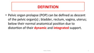  
DEFINITION	
  	
  
•  Pelvic	
  organ	
  prolapse	
  (POP)	
  can	
  be	
  deﬁned	
  as	
  descent	
  
of	
  the	
  pelvic	
  organ(s)	
  ;	
  bladder,	
  rectum,	
  vagina,	
  uterus;	
  
below	
  their	
  normal	
  anatomical	
  posi=on	
  due	
  to	
  
distor=on	
  of	
  their	
  dynamic	
  and	
  integrated	
  support.	
  
Osama	
  	
  Warda	
   2	
  
	
  
	
  
	
  
	
  
 