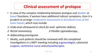  
Clinical	
  assessment	
  of	
  prolapse	
  
•  In	
  view	
  of	
  the	
  complex	
  rela=onship	
  between	
  prolapse	
  and	
  bladder	
  or	
  
bowel	
  func=ons,	
  if	
  women	
  have	
  addi=onal	
  indirect	
  symptoms,	
  then	
  it	
  is	
  
prudent	
  to	
  arrange	
  urodynamic	
  assessment	
  or	
  func&onal	
  tests	
  of	
  the	
  
lower	
  bowel,	
  which	
  may	
  include	
  	
  
1-­‐	
  Endo-­‐anal	
  ultrasound	
  to	
  check	
  for	
  anal	
  	
  sphincter	
  defects,	
  	
  	
  	
  	
  	
  	
  
2-­‐	
  Rectal	
  manometry,	
  	
  	
  	
  	
  	
  	
  	
  	
  	
  	
  	
  	
  	
  	
  	
  	
  	
  	
  	
  	
  	
  	
  	
  	
  	
  3-­‐Flexible	
  sigmoidoscopy	
  ,	
  	
  	
  	
  	
  	
  	
  	
  	
  	
  	
  	
  	
  	
  	
  	
  	
  	
  	
  	
  	
  	
  	
  	
  	
  	
  	
  	
  	
  
4-­‐	
  defaeca&ng	
  proctogram.	
  
•  Ideally,	
  such	
  pa=ents	
  should	
  be	
  reviewed	
  with	
  the	
  completed	
  
inves=ga=ons	
  in	
  a	
  MDT	
  mee=ng	
  including	
  a	
  gynecologist,	
  colorectal	
  
surgeon,	
  con=nence	
  nurse	
  and	
  physiotherapist.	
  
Osama	
  	
  Warda	
   23	
  
	
  
	
  
	
  
	
  
	
  
 