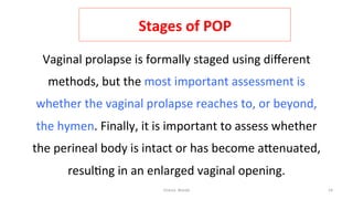  
Stages	
  of	
  POP	
  
Vaginal	
  prolapse	
  is	
  formally	
  staged	
  using	
  diﬀerent	
  
methods,	
  but	
  the	
  most	
  important	
  assessment	
  is	
  
whether	
  the	
  vaginal	
  prolapse	
  reaches	
  to,	
  or	
  beyond,	
  
the	
  hymen.	
  Finally,	
  it	
  is	
  important	
  to	
  assess	
  whether	
  
the	
  perineal	
  body	
  is	
  intact	
  or	
  has	
  become	
  aRenuated,	
  
resul=ng	
  in	
  an	
  enlarged	
  vaginal	
  opening.	
  
Osama	
  	
  Warda	
   24	
  
	
  
	
  
	
  
	
  
	
  
 