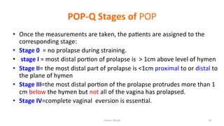  
POP-­‐Q	
  Stages	
  of	
  POP	
  
•  Once	
  the	
  measurements	
  are	
  taken,	
  the	
  pa=ents	
  are	
  assigned	
  to	
  the	
  
corresponding	
  stage:	
  	
  
•  Stage	
  0	
  	
  =	
  no	
  prolapse	
  during	
  straining.	
  
•  	
  stage	
  I	
  =	
  most	
  distal	
  por=on	
  of	
  prolapse	
  is	
  	
  >	
  1cm	
  above	
  level	
  of	
  hymen	
  	
  
•  Stage	
  II=	
  the	
  most	
  distal	
  part	
  of	
  prolapse	
  is	
  <1cm	
  proximal	
  to	
  or	
  distal	
  to	
  
the	
  plane	
  of	
  hymen	
  
•  Stage	
  III=the	
  most	
  distal	
  por=on	
  of	
  the	
  prolapse	
  protrudes	
  more	
  than	
  1	
  
cm	
  below	
  the	
  hymen	
  but	
  not	
  all	
  of	
  the	
  vagina	
  has	
  prolapsed.	
  	
  
•  Stage	
  IV=complete	
  vaginal	
  	
  eversion	
  is	
  essen=al.	
  
	
  
Osama	
  	
  Warda	
   29	
  
	
  
	
  
	
  
	
  
 