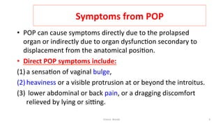  
Symptoms	
  from	
  POP	
  
•  POP	
  can	
  cause	
  symptoms	
  directly	
  due	
  to	
  the	
  prolapsed	
  
organ	
  or	
  indirectly	
  due	
  to	
  organ	
  dysfunc=on	
  secondary	
  to	
  
displacement	
  from	
  the	
  anatomical	
  posi=on.	
  	
  
•  Direct	
  POP	
  symptoms	
  include:	
  	
  
(1) a	
  sensa=on	
  of	
  vaginal	
  bulge,	
  	
  
(2) heaviness	
  or	
  a	
  visible	
  protrusion	
  at	
  or	
  beyond	
  the	
  introitus.	
  	
  
(3) 	
  lower	
  abdominal	
  or	
  back	
  pain,	
  or	
  a	
  dragging	
  discomfort	
  
relieved	
  by	
  lying	
  or	
  siEng.	
  
Osama	
  	
  Warda	
   3	
  
	
  
	
  
	
  
	
  
 