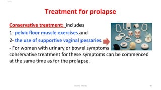  
Treatment	
  for	
  prolapse	
  
ConservaYve	
  treatment:	
  	
  includes	
  	
  
1-­‐	
  pelvic	
  ﬂoor	
  muscle	
  exercises	
  and	
  	
  
2-­‐	
  the	
  use	
  of	
  supporYve	
  vaginal	
  pessaries.	
  	
  
-­‐	
  For	
  women	
  with	
  urinary	
  or	
  bowel	
  symptoms	
  as	
  well,	
  
conserva=ve	
  treatment	
  for	
  these	
  symptoms	
  can	
  be	
  commenced	
  
at	
  the	
  same	
  =me	
  as	
  for	
  the	
  prolapse.	
  	
  
Osama	
  	
  Warda	
   38	
  
	
  
	
  
	
  
	
  
 