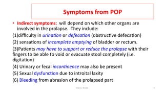  
Symptoms	
  from	
  POP	
  
•  Indirect	
  symptoms:	
  	
  will	
  depend	
  on	
  which	
  other	
  organs	
  are	
  
involved	
  in	
  the	
  prolapse.	
  	
  They	
  include:	
  	
  
(1)diﬃculty	
  in	
  urina&on	
  or	
  defeca&on	
  (obstruc=ve	
  defeca=on)	
  
(2)	
  sensa=ons	
  of	
  incomplete	
  emptying	
  of	
  bladder	
  or	
  rectum.	
  	
  
(3)Pa=ents	
  may	
  have	
  to	
  support	
  or	
  reduce	
  the	
  prolapse	
  with	
  their	
  
ﬁngers	
  to	
  be	
  able	
  to	
  void	
  or	
  evacuate	
  stool	
  completely	
  (i.e.	
  
digita=on)	
  
(4)	
  Urinary	
  or	
  fecal	
  incon&nence	
  may	
  also	
  be	
  present	
  
(5)	
  Sexual	
  dysfunc=on	
  due	
  to	
  introital	
  laxity	
  
(6)	
  Bleeding	
  from	
  abrasion	
  of	
  the	
  prolapsed	
  part	
  
Osama	
  	
  Warda	
   4	
  
	
  
	
  
	
  
	
  
 