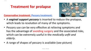 
Treatment	
  for	
  prolapse	
  
ConservaYve	
  treatment:	
  Pessary	
  treatment:	
  
•  A	
  vaginal	
  support	
  pessary	
  is	
  inserted	
  to	
  reduce	
  the	
  prolapse,	
  
which	
  leads	
  to	
  resolu=on	
  of	
  many	
  of	
  the	
  symptoms.	
  	
  
•  Pessary	
  use	
  can	
  be	
  very	
  eﬀec=ve	
  at	
  relieving	
  symptoms	
  and	
  
has	
  the	
  advantage	
  of	
  avoiding	
  surgery	
  and	
  the	
  associated	
  risks,	
  
which	
  can	
  be	
  extremely	
  useful	
  in	
  the	
  medically	
  unﬁt	
  and	
  
elderly.	
  	
  
•  A	
  range	
  of	
  shapes	
  of	
  pessary	
  is	
  available	
  (see	
  picture)	
  	
  
Osama	
  	
  Warda	
   40	
  
	
  
	
  
	
  
	
  
 