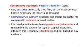  
	
  	
  ConservaYve	
  treatment:	
  Pessary	
  treatment:	
  (cont.)	
  
•  Ring	
  pessaries	
  are	
  usually	
  tried	
  ﬁrst,	
  but	
  an	
  intact	
  perineal	
  
body	
  is	
  necessary	
  for	
  these	
  to	
  be	
  retained.	
  	
  
•  Shelf	
  pessaries,	
  Gelhorn	
  pessaries	
  and	
  others	
  are	
  useful	
  for	
  
women	
  with	
  deﬁcient	
  perineal	
  bodies.	
  	
  
•  It	
  is	
  usual	
  prac=ce	
  to	
  replace	
  a	
  pessary	
  every	
  6	
  months	
  and	
  
to	
  examine	
  the	
  pa=ent	
  for	
  signs	
  of	
  vaginal	
  ulcera=on,	
  
although	
  this	
  frequency	
  is	
  tradi=onal	
  and	
  not	
  based	
  on	
  any	
  
evidence.	
  	
  
Osama	
  	
  Warda	
   41	
  
	
  
	
  
	
  
	
  
 