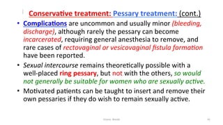  
	
  	
  	
  	
  	
  	
  	
  ConservaYve	
  treatment:	
  Pessary	
  treatment:	
  (cont.)	
  
•  ComplicaYons	
  are	
  uncommon	
  and	
  usually	
  minor	
  (bleeding,	
  
discharge),	
  although	
  rarely	
  the	
  pessary	
  can	
  become	
  
incarcerated,	
  requiring	
  general	
  anesthesia	
  to	
  remove,	
  and	
  
rare	
  cases	
  of	
  rectovaginal	
  or	
  vesicovaginal	
  ﬁstula	
  forma&on	
  
have	
  been	
  reported.	
  	
  
•  Sexual	
  intercourse	
  remains	
  theore=cally	
  possible	
  with	
  a	
  
well-­‐placed	
  ring	
  pessary,	
  but	
  not	
  with	
  the	
  others,	
  so	
  would	
  
not	
  generally	
  be	
  suitable	
  for	
  women	
  who	
  are	
  sexually	
  ac&ve.	
  	
  	
  
•  Mo=vated	
  pa=ents	
  can	
  be	
  taught	
  to	
  insert	
  and	
  remove	
  their	
  
own	
  pessaries	
  if	
  they	
  do	
  wish	
  to	
  remain	
  sexually	
  ac=ve.	
  
Osama	
  	
  Warda	
   42	
  
	
  
	
  
	
  
	
  
 