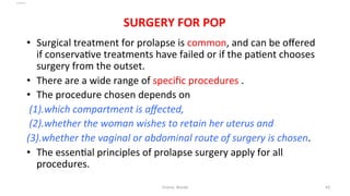  
	
  
SURGERY	
  FOR	
  POP	
  
	
  •  Surgical	
  treatment	
  for	
  prolapse	
  is	
  common,	
  and	
  can	
  be	
  oﬀered	
  
if	
  conserva=ve	
  treatments	
  have	
  failed	
  or	
  if	
  the	
  pa=ent	
  chooses	
  
surgery	
  from	
  the	
  outset.	
  	
  
•  There	
  are	
  a	
  wide	
  range	
  of	
  speciﬁc	
  procedures	
  .	
  	
  
•  The	
  procedure	
  chosen	
  depends	
  on	
  	
  
	
  (1).which	
  compartment	
  is	
  aﬀected,	
  	
  
	
  (2).whether	
  the	
  woman	
  wishes	
  to	
  retain	
  her	
  uterus	
  and	
  
(3).whether	
  the	
  vaginal	
  or	
  abdominal	
  route	
  of	
  surgery	
  is	
  chosen.	
  	
  
•  The	
  essen=al	
  principles	
  of	
  prolapse	
  surgery	
  apply	
  for	
  all	
  
procedures.	
  	
  
Osama	
  	
  Warda	
   43	
  
	
  
	
  
	
  
	
  
 