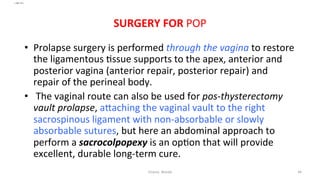  
	
  
SURGERY	
  FOR	
  POP	
  
	
  
•  Prolapse	
  surgery	
  is	
  performed	
  through	
  the	
  vagina	
  to	
  restore	
  
the	
  ligamentous	
  =ssue	
  supports	
  to	
  the	
  apex,	
  anterior	
  and	
  
posterior	
  vagina	
  (anterior	
  repair,	
  posterior	
  repair)	
  and	
  
repair	
  of	
  the	
  perineal	
  body.	
  
•  	
  The	
  vaginal	
  route	
  can	
  also	
  be	
  used	
  for	
  pos-­‐thysterectomy	
  
vault	
  prolapse,	
  aRaching	
  the	
  vaginal	
  vault	
  to	
  the	
  right	
  
sacrospinous	
  ligament	
  with	
  non-­‐absorbable	
  or	
  slowly	
  
absorbable	
  sutures,	
  but	
  here	
  an	
  abdominal	
  approach	
  to	
  
perform	
  a	
  sacrocolpopexy	
  is	
  an	
  op=on	
  that	
  will	
  provide	
  
excellent,	
  durable	
  long-­‐term	
  cure.	
  	
  
Osama	
  	
  Warda	
   44	
  
	
  
	
  
	
  
	
  
 