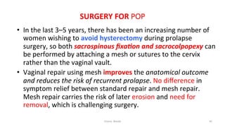  
	
  
SURGERY	
  FOR	
  POP	
  
	
  •  In	
  the	
  last	
  3–5	
  years,	
  there	
  has	
  been	
  an	
  increasing	
  number	
  of	
  
women	
  wishing	
  to	
  avoid	
  hysterectomy	
  during	
  prolapse	
  
surgery,	
  so	
  both	
  sacrospinous	
  ﬁxa.on	
  and	
  sacrocolpopexy	
  can	
  
be	
  performed	
  by	
  aRaching	
  a	
  mesh	
  or	
  sutures	
  to	
  the	
  cervix	
  
rather	
  than	
  the	
  vaginal	
  vault.	
  
•  Vaginal	
  repair	
  using	
  mesh	
  improves	
  the	
  anatomical	
  outcome	
  
and	
  reduces	
  the	
  risk	
  of	
  recurrent	
  prolapse.	
  No	
  diﬀerence	
  in	
  
symptom	
  relief	
  between	
  standard	
  repair	
  and	
  mesh	
  repair.	
  
Mesh	
  repair	
  carries	
  the	
  risk	
  of	
  later	
  erosion	
  and	
  need	
  for	
  
removal,	
  which	
  is	
  challenging	
  surgery.	
  	
  
Osama	
  	
  Warda	
   45	
  
	
  
	
  
	
  
	
  
 