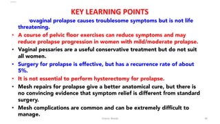  
KEY	
  LEARNING	
  POINTS	
  
•  Uterovaginal prolapse causes troublesome symptoms but is not life
threatening.
•  A course of pelvic ﬂoor exercises can reduce symptoms and may
reduce prolapse progression in women with mild/moderate prolapse.
•  Vaginal pessaries are a useful conservative treatment but do not suit
all women.
•  Surgery for prolapse is effective, but has a recurrence rate of about
5%.
•  It is not essential to perform hysterectomy for prolapse.
•  Mesh repairs for prolapse give a better anatomical cure, but there is
no convincing evidence that symptom relief is different from standard
surgery.
•  Mesh complications are common and can be extremely difﬁcult to
manage.
Osama	
  	
  Warda	
   48	
  
	
  
	
  
	
  
	
  
 