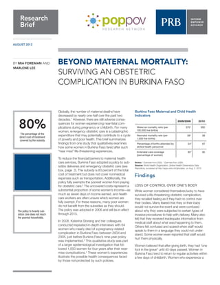 AUGUST 2012 
Globally, the number of maternal deaths have decreased by nearly one-half over the past two decades.1 However, there are still adverse consequences for women experiencing near-fatal complications during pregnancy or childbirth. For many women, emergency obstetric care is a catastrophic expenditure that may potentially contribute to a cycle of poverty and poor health. This brief summarizes findings from one study that qualitatively examines how some women in Burkina Faso fared after such “near miss” life-threatening experiences. 
To reduce the financial barriers to maternal health care services, Burkina Faso adopted a policy to subsidize deliveries and emergency obstetric care (see box, page 2). The subsidy is 80 percent of the total cost of treatment but does not cover nonmedical expenses such as transportation. Additionally, the policy fully exempts the poorest women from paying for obstetric care.2 The uncovered costs represent a substantial proportion of some women’s income—as much as seven days of income earned, and health care workers are often unsure which women are fully exempt. For these reasons, many poor women do not benefit from the subsidies as they should. The policy was adopted in 2006 and will be in effect through 2015. 
In 2008, Katerina Storeng and her colleagues conducted repeated in-depth interviews with 64 women who nearly died of a pregnancy-related complication in Burkina Faso between 2004 and 2005, just before Burkina Faso’s nine-year policy was implemented.3 This qualitative study was part of a larger epidemiological investigation that followed 1,000 women for four years after their near- miss complications.4 These women’s experiences illustrate the possible health consequences faced by those not protected by such policies. 
Findings 
LOSS OF CONTROL OVER ONE’S BODY 
While women considered themselves lucky to have survived a life-threatening obstetric complication, they recalled feeling as if they had no control over their bodies. Many feared that they or their baby would not survive the event and were confused about why they were subjected to certain types of invasive procedures to help with delivery. Many also felt that they received inadequate information from medical staff about what was happening to them. Others felt confused and scared when staff would speak to them in a language they could not understand. Some women even reported that staff would hurt them physically. 
Women believed that after giving birth, they had “one foot in the grave” until 40 days passed. Women in Burkina Faso tend to return to regular activities within a few days of childbirth. Women who experience a 
BEYOND MATERNAL MORTALITY: 
SURVIVING AN OBSTETRIC 
COMPLICATION IN BURKINA FASO 
Research 
Brief 
BY MIA FOREMAN AND MARLENE LEE 
The policy to heavily subsidize care does not reach the poorest households. 
80% 
The percentage of the direct cost of treatment covered by the subsidy. 
Burkina Faso Maternal and Child Health Indicators 
Notes: † Estimate from 2005. * Estimate from 2006. 
Source: World Health Organization, Global Health Observatory Data Repository, accessed at http://apps.who.int/ghodata/, on Aug. 2, 2012. 
2005/2006 
2010 
Maternal mortality ratio (per 100,000 live births) 
370† 
300 
Neonatal mortality rate (per 1,000 live births) 
39† 
38 
Percentage of births attended by skilled health personnel 
54* 
67 
Antenatal care coverage (percentage of women) 
85* 
95  