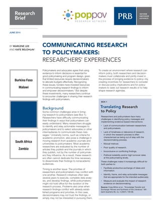JUNE 2014
Policymakers and advocates agree that using
evidence to inform decisions is essential for
good policymaking and program design, given
that limited resources require decisionmakers
to allocate budgets effectively. Recognizing
these issues, funders have invested resources
in communicating research findings to inform
and empower decisionmakers.1
But despite
these investments, many researchers continue
to encounter challenges in sharing their research
findings with policymakers.
Background
Some common challenges arise in bring-
ing research to policymakers (see Box 1).
Researchers have difficulty communicating
their findings in ways that policymakers can
easily understand. Many researchers struggle
to identify and relay actionable messages to
policymakers and to select advocates or other
intermediaries to communicate these mes-
sages.2
University norms, such as criteria for
academic promotion, also pose a challenge in
moving research from academic journals and
universities to policymakers: Most academic
researchers are evaluated by the number of
articles they publish and the journals in which
they publish, not by the number of policymak-
ers they influence. As a result, these research-
ers often cannot dedicate the time necessary
to disseminate their findings to nonacademic
audiences.
Timing is another issue: The priorities of
researchers and policymakers may conflict with
one another. Research initiatives often take
several years to execute, complete data analy-
sis, and develop findings, while policymakers
might not hold office for the duration of the
research process. Problems also arise when
research findings conflict with already estab-
lished programs and priorities. In this case,
decisionmakers may not trust the findings, or
simply may not be interested in pursuing them.
To create an environment where research can
inform policy, both researchers and decision-
makers must collaborate and jointly invest in
the process of bringing evidence to policy—by
creating incentives for researchers to consider
or discuss policy implications and for policy-
makers to seek out research results or to help
shape research agendas.
COMMUNICATING RESEARCH
TO POLICYMAKERS:
RESEARCHERS’ EXPERIENCES
Research
Brief
BY MARLENE LEE
AND KATE BELOHLAV
South Africa
Zambia
Burkina Faso
Malawi
BOX 1
Translating Research
to Policy
Researchers and policymakers face many
challenges in identifying policy messages and
implementing evidence-based interventions:
•	 Lack of communication between researchers
	 and policymakers.
•	 Lack of timeliness or relevance of research,
	 in which the research process is often
	 characterized as being out of step with the
	 decisionmaking process.
•	 Mutual mistrust.
•	 Poor quality of research.
•	 Inconclusive or conflicting findings.
•	 Political instability and/or high turnover rates
	 at the policymaking levels.
These challenges make it increasingly difficult for
both parties to:
•	 Facilitate productive exchange of ideas and
	information.
•	 Identify, frame, and relay actionable messages
	 that are appropriate for the intended audience(s).
•	 Measure and evaluate the impact of research
	 evidence on decisionmaking.
Source: Craig Mitton et al., “Knowledge Transfer and
Exchange: Review and Synthesis of the Literature,” Mil-
bank Quarterly 85, no. 4 (2007): 729-68.
 