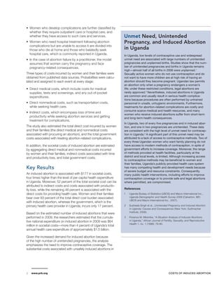 2 www.prb.org COSTS OF INDUCED ABORTION 
••Women who develop complications are further classified by 
whether they require outpatient care or hospital care, and 
whether they have access to such care and services. 
••Women who need hospital treatment following abortion 
complications but are unable to access it are divided into 
those who die at home and those who belatedly seek 
hospital care, which is commonly reported in Uganda. 
•• In the case of abortion failure by a practitioner, the model 
assumes that women carry the pregnancy and face 
pregnancy-related consequences. 
Three types of costs incurred by women and their families were 
obtained from published data sources. Probabilities were calcu-lated 
and assigned to each event at every stage: 
•• Direct medical costs, which include costs for medical 
supplies, tests and screenings, and any out-of-pocket 
expenditures. 
•• Direct nonmedical costs, such as transportation costs, 
while seeking health care. 
•• Indirect costs, which encompass loss of time and 
productivity while seeking abortion services and getting 
treatment for complications. 
The study also estimated the total direct cost incurred by women 
and their families (the direct medical and nonmedical costs 
associated with procuring an abortion), and the total government 
costs associated with treating abortion-related complications. 
In addition, the societal costs of induced abortion are estimated 
by aggregating direct medical and nonmedical costs incurred 
by women and their families, indirect costs associated with time 
and productivity loss, and total government costs. 
Key Results 
An induced abortion is associated with $177 in societal costs, 
four times higher than the level of per capita health expenditure 
in Uganda. Moreover, 52 percent of the total societal cost can be 
attributed to indirect costs and costs associated with productiv-ity 
loss, while the remaining 48 percent is associated with the 
direct costs for providing health care. Women and their families 
bear over 83 percent of the total direct cost burden associated 
with induced abortion, whereas the government, which is the 
primary health care provider in Uganda, incurs only 17 percent. 
Based on the estimated number of induced abortions that were 
performed in 2009, the researchers estimated that the cumula-tive 
national expenditure on induced abortion in 2009 was $64 
million in societal costs—more than 4 percent of Uganda’s total 
annual health care expenditure of approximately $1.5 billion. 
Given the increased demand for induced abortion because 
of the high number of unintended pregnancies, the analysis 
emphasizes the need to improve contraceptive coverage. The 
substantial costs associated with unsafely induced abortions in 
Unmet Need, Unintended 
Pregnancy, and Induced Abortion 
in Uganda 
In Uganda, low levels of contraceptive use and widespread 
unmet need are associated with large numbers of unintended 
pregnancies and unplanned births. Studies show that the num-ber 
of unintended pregnancies and births in Uganda remains 
high—almost half of all births in 2006 were unplanned.1 
Sexually active women who do not use contraception and do 
not want to have more children are at high risk of having an 
abortion should they become pregnant. Ugandan law permits 
an abortion only when a pregnancy endangers a woman’s 
life; under these restricted conditions, legal abortions are 
rarely approved.2 Nevertheless, induced abortions in Uganda 
are common and usually result in serious health complica-tions 
because procedures are often performed by untrained 
personnel in unsafe, unhygienic environments. Furthermore, 
treatments for abortion-related complications are costly and 
consume scarce medical and health resources, and many 
women who receive induced abortions suffer from short-term 
and long-term health consequences. 
In Uganda, two of every five pregnancies end in induced abor-tion, 
and one in two pregnancies are unintended. These data 
are consistent with the high level of unmet need for contracep-tion 
in Uganda.3 A significant part of this unmet need may be 
attributed to a lack of access to contraceptive methods. Two of 
every three Ugandan women who want family planning do not 
have access to modern methods of contraception, in spite of 
government efforts to increase coverage. Moreover, the range 
of methods provided at health facilities, particularly at the 
district and local levels, is limited. Although increasing access 
to contraceptive methods may be beneficial to women and 
their families, Uganda’s publicly provided health care system 
has many competing health and development needs because 
of severe budget and resource constraints. Consequently, 
many public health interventions, including efforts to improve 
contraception coverage or to provide safe and legal abortions 
where permitted, are compromised. 
References 
1 Uganda Bureau of Statistics (UBOS) and Macro International Inc., 
Uganda Demographic and Health Survey 2006 (Calverton, MD: 
UBOS and Macro International Inc., 2007). 
2 Susheela Singh et al., Unintended Pregnancy and Induced Abortion 
in Uganda: Causes and Consequences (New York: Guttmacher 
Institute, 2006). 
3 Florence M. Mirembe, “A Situation Analysis of Induced Abortions 
in Uganda,” African Journal of Fertility, Sexuality, and Reproductive 
Health 1, no. 1 (1996): 79-80. 
 