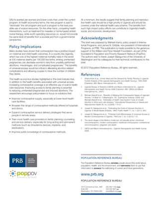 202 483 1100 PHONE 
202 328 3937 FAX 
popref@prb.org E-MAIL 
1875 Connecticut Ave., NW 
Suite 520 
Washington, DC 20009 USA 
POPULATION REFERENCE BUREAU 
www.prb.org 
POPULATION REFERENCE BUREAU 
The Population Reference Bureau INFORMS people around the world about population, health, and the environment, and EMPOWERS them to use that information to ADVANCE the well-being of current and future generations. 
DALYs averted per woman) and lower costs than under the current program. In health economics terms, the new program is said to “dominate” the old program and such a program is the best possible use of scarce resources. On the other hand, competing health interventions, such as treatment for measles or home-based antiretroviral therapy, while worth spending resources on, would not provide the same level of benefits from a societal and from a governmental perspective. 
Policy Implications 
Many studies have shown that contraception has a positive impact on maternal and child health outcomes. In a country like Uganda, which has one of the highest maternal mortality rates in the world at 435 maternal deaths per 100,000 live births, limiting unintended pregnancies can decrease women’s risks from unsafely performed abortions, miscarriages, and complicated pregnancies.7 The benefits of universal access would be critical in alleviating abortion-related complications and allowing couples to have the number of children they desire. 
The health economics studies highlighted in this brief indicate that, in addition to the health benefits associated with universal access, increasing contraceptive coverage is an effective use of scarce health care resources. Improving access to family planning is essential to reducing unintended pregnancies and induced abortions. The researchers encourage policymakers to focus on solutions that: 
••Improve contraceptive supply, especially at lower-level health care facilities. 
••Broaden the range of contraceptive methods offered at hospitals and clinics. 
••Expand contraceptive service delivery strategies that serve people in remote areas. 
••Train more health care providers in family planning counseling and service delivery, especially for long-acting and permanent methods (such as intrauterine devices, implants, and sterilization). 
••Improve public knowledge of contraceptive methods. 
At a minimum, the results suggest that family planning and reproductive health care should be a high priority in Uganda and should be covered under the national health care scheme. The benefits from such high-impact policy efforts can contribute to Uganda’s health, social, and economic development. 
Acknowledgments 
This brief was prepared by Mahesh Karra, policy analyst in International Programs, and James N. Gribble, vice president of International Programs, at PRB. This publication is made possible by the generous support of the William and Flora Hewlett Foundation, as part of the foundation’s Population and Poverty Research Network (PopPov). The authors wish to thank Joseph Babigumira of the University of Washington and his colleagues for their technical contributions to this brief. 
© 2012 Population Reference Bureau. All rights reserved. 
References 
1 Shane Khan et al., Unmet Need and the Demand for Family Planning in Uganda: Further Analysis of the Uganda Demographic and Health Surveys, 1995-2006 (Calverton, MD: Macro International Inc., 2008). 
2 Uganda Bureau of Statistics (UBOS) and Macro International Inc., Uganda Demographic and Health Survey 2006 (Calverton, MD: UBOS and Macro International Inc., 2007). 
3 Michael Vlassoff et al., “Benefits of Meeting the Contraceptive Needs of Ugandan Women,” In Brief no. 4 (Washington, DC: Guttmacher Institute, 2009); and Michael Vlassoff et al., “Estimates of Health Care System Costs of Unsafe Abortion in Africa and Latin America,” International Perspectives on Sexual and Reproductive Health 35, no. 3 (2009): 114-21. 
4 Joseph B. Babigumira et al., “Estimating the Costs of Induced Abortion in Uganda: A Model-Based Analysis,” BMC Public Health 11, no. 1 (2011): 904. 
5 Joseph B. Babigumira et al., “Potential Cost-Effectiveness of Universal Access to Modern Contraceptives in Uganda,” PloS one 7, no. 2 (2012): 1-9. 
6 The seven stages of the Markov model are: not sexually active; intentional noncontraception; modern contraception; traditional contraception; unintentional noncontraception; pregnant; and death. 
7 UBOS and Macro International Inc., Uganda Demographic and Health Survey 2006. 