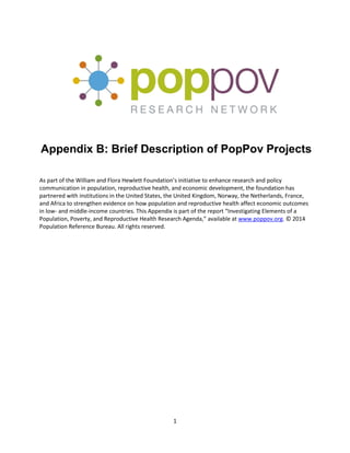 1
Appendix B: Brief Description of PopPov Projects
As part of the William and Flora Hewlett Foundation’s initiative to enhance research and policy
communication in population, reproductive health, and economic development, the foundation has
partnered with institutions in the United States, the United Kingdom, Norway, the Netherlands, France,
and Africa to strengthen evidence on how population and reproductive health affect economic outcomes
in low- and middle-income countries. This Appendix is part of the report “Investigating Elements of a
Population, Poverty, and Reproductive Health Research Agenda,” available at www.poppov.org. © 2014
Population Reference Bureau. All rights reserved.
 