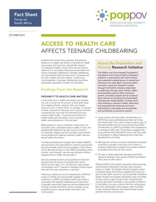 OCTOBER 2015
Evidence from South Africa indicates that physical
distance to a health care facility is important for health
care access and outcomes. Specifically, research
on adolescent health in South Africa shows that the
distance to a care facility influences sexual health and
timing of teenage childbearing. Teenage childbearing
can have lasting health and economic consequences
for both mothers and their children. Furthermore,
racial disparities in teenage childbearing may further
perpetuate inequalities in health and education.
Findings From the Research
PROXIMITY TO HEALTH CARE MATTERS
Living further from a health care facility may increase
the cost of travel and the amount of time spent away
from regular activities—barriers that may impede
access to care. In South Africa, on average, 14 percent
of black, 8 percent of coloured, and 4 percent of white
households live more than five kilometers from the
nearest health facility.1
Those who live further from
health facilities are less likely to have consulted a
health care professional in the past year.2
While distance to care is important, travel costs, out-
of-pocket costs, perceptions about quality of care, and
disrespectful treatment may also serve as barriers.3
For example, disapproval from providers could prevent
young people from seeking necessary health care and
sexual health information.
The National Adolescent Friendly Clinic Initiative (NAFCI)
was launched in the early 2000s to meet the reproductive
and sexual health needs of young people in South Africa
and to eliminate barriers to care. NAFCI-accredited clinics
provide “youth-friendly” care and sex education without
disapproval from health care providers.4
Services oriented toward young people are important
because only 36 percent of sexually active South
African women ages 15 to 19 have ever used modern
contraception and 77 percent of teenage mothers report
their last birth was unwanted or mistimed.5
Preliminary results from a 2014 assessment of NAFCI’s
impact on fertility and sexual health suggest that
proximity to a NAFCI-accredited health care facility is
associated with delayed childbearing and reductions
in sexually-transmitted infections among adolescents.6
Findings indicate that NAFCI clinics increased young
people’s access to sexual health information and
contraception.
•	 Young women who lived within one kilometer of a
NAFCI clinic were significantly less likely than those
who lived further from a clinic to have a child by age 18.
Educational attainment for young women living within
one kilometer of a NAFCI-accredited clinic increased by
an average of half a year. The evidence suggests that
young women living near NAFCI clinics may have used
contraception to delay childbearing that could have
disrupted their schooling.
•	 Although the number of condoms distributed increased
at all clinics included in the study, the number of
condoms distributed increased more quickly at NAFCI-
accredited clinics than at other clinics.
•	 The rate of newly diagnosed sexually-transmitted
infections declined more quickly at NAFCI-accredited
clinics than at other clinics.
While the NAFCI clinic-based intervention shows promise,
school-based interventions may also have a positive
impact on health. The Siyakha Nentsha program piloted
in KwaZulu-Natal, South Africa, targeted both boys and
girls to build health, economic, and social skills. Evaluation
results showed that program participants were more likely
to know where to get a condom than nonparticipants,
and that girls were more likely to have greater confidence
in their ability to access condoms than the control group.
Boys who participated in the program were more likely
to have remained abstinent and reported fewer sexual
partners than the control group.7
ACCESS TO HEALTH CARE
AFFECTS TEENAGE CHILDBEARING
Fact Sheet
Focus on
South Africa
About the Population and
Poverty Research Initiative
The William and Flora Hewlett Foundation’s
Population and Poverty (PopPov) Research
Initiative, in partnership with other funders,
has supported a global group of researchers
looking at how population dynamics affect
economic outcomes. Research funded
through the PopPov Initiative sheds light
on pathways through which fertility, health,
and population growth affect economic
growth, providing insights and an evidence
base relevant to achieving the Sustainable
Development Goals (SDGs). Findings show
that investing in women’s health, education,
and empowerment improves economic
well-being for individuals and households,
and contributes to economic growth.
 