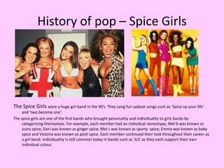 History of pop – Spice GirlsThe Spice Girls were a huge girl band in the 90’s. They sang fun upbeat songs such as ‘Spice up your life’ and ‘two become one’.The spice girls are one of the first bands who brought personality and individuality to girls bands by categorizing themselves. For example, each member had an individual stereotype, Mel b was known as scary spice; Geri was known as ginger spice; Mel c was known as sporty  spice; Emma was known as baby spice and Victoria was known as posh spice. Each member continued their look throughout their career as a girl band. Individuality is still common today in bands such as ‘JLS’ as they each support their own individual colour. 