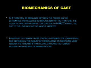 BIOMECHANICS OF CAST
• IN # THERE MAY BE IMBALANCE BETWEEN THE FORCES ON THE
EXTREMITIES AND RESULTING IN DISPLACEMENT OF THE FRACTURE, THE
CAUSE OF THIS DISPLACEMENT COULD BE DUE TO DIRECT FORCE , OR
DUE TO THE LEVERAGE OF THE MUSCLE INSERTED
• A SUPPORT TO COUNTER THESE FORCES IS REQUIRED FOR STABILIZATION,
THIS DEPENDS ON THE AMOUNT OF FORCE ACTING ON THE # SITE( MORE
TENSION THE FOREARM # THAN CLAVICLE # HENCE THE FORMER
REQUIRES HIGH DEGREE OF IMMOBILIZATION)
 
