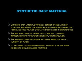 SYNTHETIC CAST MATERIAL
 SYNTHETIC CAST MATERIALS TYPICALLY CONSIST OF ONE LAYER OF
POLYESTER KNIT OR POLYPROPYLENE KNIT WITH FIBERGLASS FABRIC OR
FIBERGLASS FREE POLYMER (THE LATTER ALSO CALLED THERMOPLASTIC).
 THE IMPORTANT PART OF THE MATERIAL IS THE KNITTED FABRIC
IMPREGNATED WITH A POLYURETHANE RESIN, THE PREPOLYMER.
 THE RESIN POLYMERIZES AND HARDENS AFTER BEING EXPOSED TO
HUMIDITY OR WATER.
 GLOVES SHOULD BE USED DURING APPLICATION BECAUSE THE RESIN
ADHERES TO SKIN AND CAUSES IRRITATION
 