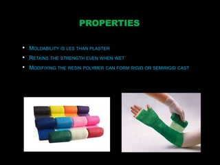 PROPERTIES
• MOLDABILITY IS LES THAN PLASTER
• RETAINS THE STRENGTH EVEN WHEN WET
• MODIFIYING THE RESIN POLYMER CAN FORM RIGID OR SEMIRIGID CAST
 