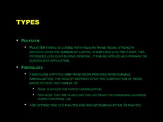 TYPES
• POLYSTER:
• POLYSTER FABRIC IS COATED WITH POLYURETHANE RESIN, STRENGTH
DEPENDS UPON THE NUMBER OF LAYERS, INTERFERES LESS WITH XRAY, THIS
PRODUCES LESS DUST DURING REMOVAL, IT CAN BE APPLIED AS A PRIMARY OR
SUBSEQUENT APPLICATION
• FIBERGLASS
• FIBERGLASS WITH POLYURETHANE RESIN PROVIDES RIGID DURABLE
IMMOBILIZATION, THE RIGIDITY DEPENDS UPON THE COMPOSITION OF RESIN
BASED ON THIS THEY CAN BE OF
• RIGID: IS APPLIED FOR PERFECT IMMOBILIZATION,
• SEMI RIGID: THEY ARE PLIABLE AND THEY ARE MEANT FOR MAINTAINING ALIGNMENT
DURING FUNCTIONAL USE,
• THE SETTING TIME IS 5 MINUTES AND WEIGHT BEARING AFTER 30 MINUTES
 