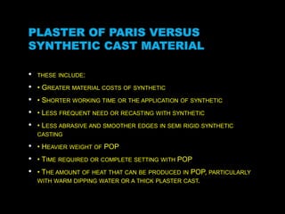 PLASTER OF PARIS VERSUS
SYNTHETIC CAST MATERIAL
• THESE INCLUDE:
• • GREATER MATERIAL COSTS OF SYNTHETIC
• • SHORTER WORKING TIME OR THE APPLICATION OF SYNTHETIC
• • LESS FREQUENT NEED OR RECASTING WITH SYNTHETIC
• • LESS ABRASIVE AND SMOOTHER EDGES IN SEMI RIGID SYNTHETIC
CASTING
• • HEAVIER WEIGHT OF POP
• • TIME REQUIRED OR COMPLETE SETTING WITH POP
• • THE AMOUNT OF HEAT THAT CAN BE PRODUCED IN POP, PARTICULARLY
WITH WARM DIPPING WATER OR A THICK PLASTER CAST.
 