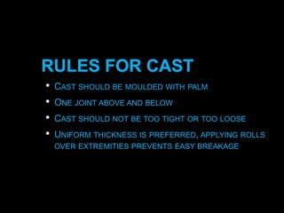 RULES FOR CAST
• CAST SHOULD BE MOULDED WITH PALM
• ONE JOINT ABOVE AND BELOW
• CAST SHOULD NOT BE TOO TIGHT OR TOO LOOSE
• UNIFORM THICKNESS IS PREFERRED, APPLYING ROLLS
OVER EXTREMITIES PREVENTS EASY BREAKAGE
 