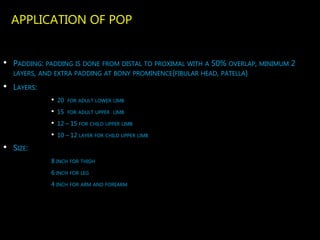 APPLICATION OF POP
• PADDING: PADDING IS DONE FROM DISTAL TO PROXIMAL WITH A 50% OVERLAP, MINIMUM 2
LAYERS, AND EXTRA PADDING AT BONY PROMINENCE(FIBULAR HEAD, PATELLA)
• LAYERS:
• 20 FOR ADULT LOWER LIMB
• 15 FOR ADULT UPPER LIMB
• 12 – 15 FOR CHILD UPPER LIMB
• 10 – 12 LAYER FOR CHILD UPPER LIMB
• SIZE:
8 INCH FOR THIGH
6 INCH FOR LEG
4 INCH FOR ARM AND FOREARM
 