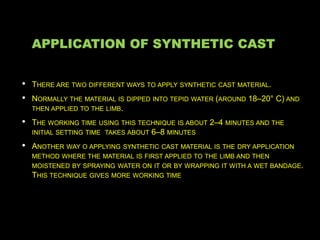 APPLICATION OF SYNTHETIC CAST
• THERE ARE TWO DIFFERENT WAYS TO APPLY SYNTHETIC CAST MATERIAL.
• NORMALLY THE MATERIAL IS DIPPED INTO TEPID WATER (AROUND 18–20° C) AND
THEN APPLIED TO THE LIMB.
• THE WORKING TIME USING THIS TECHNIQUE IS ABOUT 2–4 MINUTES AND THE
INITIAL SETTING TIME TAKES ABOUT 6–8 MINUTES
• ANOTHER WAY O APPLYING SYNTHETIC CAST MATERIAL IS THE DRY APPLICATION
METHOD WHERE THE MATERIAL IS FIRST APPLIED TO THE LIMB AND THEN
MOISTENED BY SPRAYING WATER ON IT OR BY WRAPPING IT WITH A WET BANDAGE.
THIS TECHNIQUE GIVES MORE WORKING TIME
 