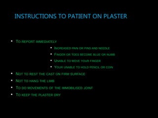 INSTRUCTIONS TO PATIENT ON PLASTER
• TO REPORT IMMEDIATELY
• INCREASED PAIN OR PINS AND NEEDLE
• FINGER OR TOES BECOME BLUE OR NUMB
• UNABLE TO MOVE YOUR FINGER
• YOUR UNABLE TO HOLD PENCIL OR COIN
• NOT TO REST THE CAST ON FIRM SURFACE
• NOT TO HANG THE LIMB
• TO DO MOVEMENTS OF THE IMMOBILISED JOINT
• TO KEEP THE PLASTER DRY
 