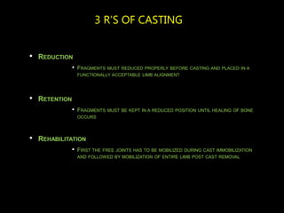 3 R’S OF CASTING
• REDUCTION
• FRAGMENTS MUST REDUCED PROPERLY BEFORE CASTING AND PLACED IN A
FUNCTIONALLY ACCEPTABLE LIMB ALIGNMENT
• RETENTION
• FRAGMENTS MUST BE KEPT IN A REDUCED POSITION UNTIL HEALING OF BONE
OCCURS
• REHABILITATION
• FIRST THE FREE JOINTS HAS TO BE MOBILIZED DURING CAST IMMOBILIZATION
AND FOLLOWED BY MOBILIZATION OF ENTIRE LIMB POST CAST REMOVAL
 