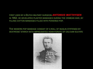 FIRST USED BY A DUTCH MILITARY SURGEON ANTONIUS MATTHYSEN
IN 1952, HE DEVELOPED PLASTER BANDAGES DURING THE CRIMEAN WAR, BY
FILLING COTTON BANDAGES FILLED WITH POWERED POP.
THE MODERN POP BANDAGE CONSIST OF A ROLL OF MUSLIN STIFFENED BY
DEXTROSE/ STARCH WITH IMPREGNATED HEMIHYDRATE OF CALCIUM SULFATE
 