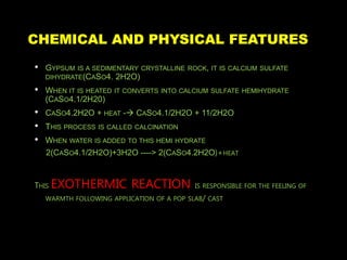 CHEMICAL AND PHYSICAL FEATURES
• GYPSUM IS A SEDIMENTARY CRYSTALLINE ROCK, IT IS CALCIUM SULFATE
DIHYDRATE(CASO4. 2H2O)
• WHEN IT IS HEATED IT CONVERTS INTO CALCIUM SULFATE HEMIHYDRATE
(CASO4.1/2H20)
• CASO4.2H2O + HEAT - CASO4.1/2H2O + 11/2H2O
• THIS PROCESS IS CALLED CALCINATION
• WHEN WATER IS ADDED TO THIS HEMI HYDRATE
2(CASO4.1/2H2O)+3H2O ----> 2(CASO4.2H2O)+HEAT
THIS EXOTHERMIC REACTION IS RESPONSIBLE FOR THE FEELING OF
WARMTH FOLLOWING APPLICATION OF A POP SLAB/ CAST
 