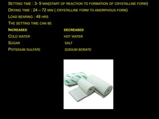 SETTING TIME : 3- 9 MIN(START OF REACTION TO FORMATION OF CRYSTALLINE FORM)
DRYING TIME : 24 – 72 MIN ( CRYSTALLINE FORM TO AMORPHOUS FORM)
LOAD BEARING : 48 HRS
THE SETTING TIME CAN BE
INCREASED DECREASED
COLD WATER HOT WATER
SUGAR SALT
POTSSIUM SULFATE SODIUM BORATE
 