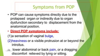 Symptoms from POP
Osama Warda 14
• POP can cause symptoms directly due to the
prolapsed organ or indirectly due to organ
dysfunction secondary to displacement from the
anatomical position.
• Direct POP symptoms include:
(1)a sensation of vaginal bulge,
(2)heaviness or a visible protrusion at or beyond the
introitus.
(3) lower abdominal or back pain, or a dragging
discomfort relieved by lying or sitting.
 