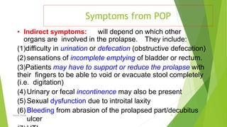 Symptoms from POP
Osama Warda 15
• Indirect symptoms: will depend on which other
organs are involved in the prolapse. They include:
(1)diﬃculty in urination or defecation (obstructive defecation)
(2) sensations of incomplete emptying of bladder or rectum.
(3)Patients may have to support or reduce the prolapse with
their ﬁngers to be able to void or evacuate stool completely
(i.e. digitation)
(4) Urinary or fecal incontinence may also be present
(5) Sexual dysfunction due to introital laxity
(6) Bleeding from abrasion of the prolapsed part/decubitus
ulcer
 