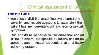 Clinical assessment of prolapse
Osama Warda 17
THE HISTORY:
• You should elicit the presenting symptom(s) and
severity, and include questions to ascertain if the
patient has any coexisting urinary, fecal or sexual
symptoms .
• One should be sensitive to the emotional aspect
of the problem, but speciﬁc questions should be
asked about sexual discomfort and diﬃculty
achieving orgasm.
 