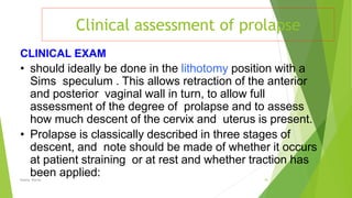 Clinical assessment of prolapse
Osama Warda 18
CLINICAL EXAM
• should ideally be done in the lithotomy position with a
Sims speculum . This allows retraction of the anterior
and posterior vaginal wall in turn, to allow full
assessment of the degree of prolapse and to assess
how much descent of the cervix and uterus is present.
• Prolapse is classically described in three stages of
descent, and note should be made of whether it occurs
at patient straining or at rest and whether traction has
been applied:
 