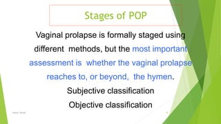 Stages of POP
Osama Warda 22
Vaginal prolapse is formally staged using
diﬀerent methods, but the most important
assessment is whether the vaginal prolapse
reaches to, or beyond, the hymen.
Subjective classification
Objective classification
 