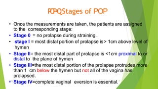 P
O
P
-
‐
QStages of POP
Osama Warda 27
• Once the measurements are taken, the patients are assigned
to the corresponding stage:
• Stage 0 = no prolapse during straining.
• stage I = most distal portion of prolapse is> 1cm above level of
hymen
• Stage II= the most distal part of prolapse is <1cm proximal to or
distal to the plane of hymen
• Stage III=the most distal portion of the prolapse protrudes more
than 1 cm below the hymen but not all of the vagina has
prolapsed.
• Stage IV=complete vaginal eversion is essential.
 