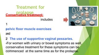 Treatment for
prolapse
Osama Warda 30
Conservative treatment:
includes
1
-
‐
pelvic ﬂoor muscle exercises
and
2
- The use of supportive vaginal pessaries.
-
‐For women with urinary or bowel symptoms as well,
conservative treatment for these symptoms can be
commenced at the same time as for the prolapse.
 