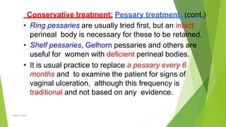 Conservative treatment: Pessary treatment: (cont.)
• Ring pessaries are usually tried ﬁrst, but an intact
perineal body is necessary for these to be retained.
• Shelf pessaries, Gelhorn pessaries and others are
useful for women with deﬁcient perineal bodies.
• It is usual practice to replace a pessary every 6
months and to examine the patient for signs of
vaginal ulceration, although this frequency is
traditional and not based on any evidence.
Osama Warda 33
 