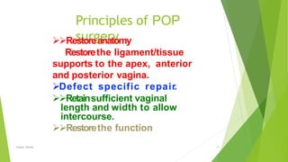 Principles of POP
surgery
Osama Warda 37
Restoreanatomy
Restorethe ligament/tissue
supports to the apex, anterior
and posterior vagina.
Defect specific repair.
Retainsufficient vaginal
length and width to allow
intercourse.
Restorethe function
 