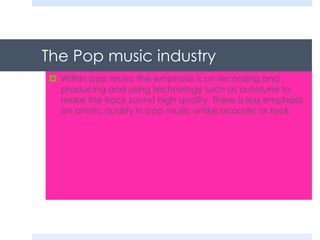 The Pop music industry
 Within pop music the emphasis is on recording and
producing and using technology such as autotune to
make the track sound high quality. There is less emphasis
on artistic quality in pop music unlike acoustic or rock

 