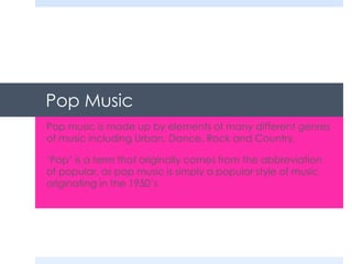 Pop Music
Pop music is made up by elements of many different genres
of music including Urban, Dance, Rock and Country.
‘Pop’ is a term that originally comes from the abbreviation
of popular, as pop music is simply a popular style of music
originating in the 1950’s

 