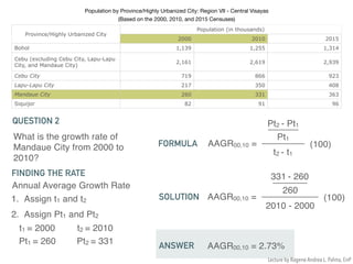 Population by Province/Highly Urbanized City: Region VII - Central Visayas 

(Based on the 2000, 2010, and 2015 Censuses)
Province/Highly Urbanized City
Population (in thousands)
2000 2010 2015
Bohol 1,139 1,255 1,314
Cebu (excluding Cebu City, Lapu-Lapu
City, and Mandaue City)
2,161 2,619 2,939
Cebu City 719 866 923
Lapu-Lapu City 217 350 408
Mandaue City 260 331 363
Siquijor 82 91 96
What is the growth rate of
Mandaue City from 2000 to
2010?
QUESTION 2
Annual Average Growth Rate
FINDING THE RATE
1. Assign t1 and t2
2. Assign Pt1 and Pt2
t1 = 2000 t2 = 2010
Pt1 = 260 Pt2 = 331
FORMULA AAGR00,10 =
Pt2 - Pt1
t2 - t1
Pt1
(100)
SOLUTION AAGR00,10 =
331 - 260
2010 - 2000
260
(100)
ANSWER AAGR00,10 = 2.73%
Lecture by Ragene Andrea L. Palma, EnP
 